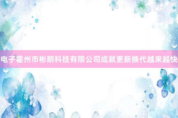 电子霍州市彬朗科技有限公司成就更新换代越来越快