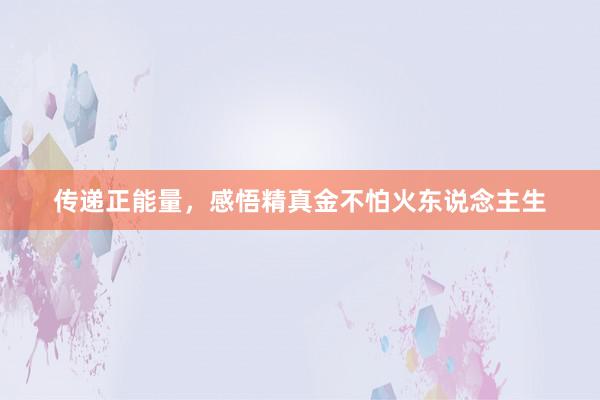 传递正能量，感悟精真金不怕火东说念主生
